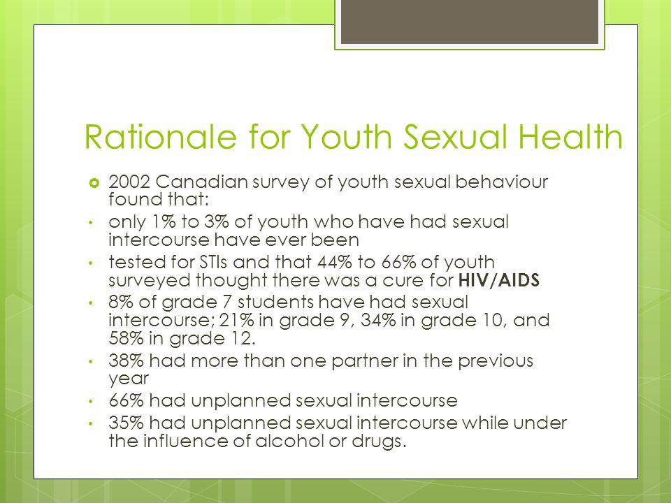 Rationale for Youth Sexual Health  2002 Canadian survey of youth sexual behaviour found that: only 1% to 3% of youth who have had sexual intercourse have ever been tested for STIs and that 44% to 66% of youth surveyed thought there was a cure for HIV/AIDS 8% of grade 7 students have had sexual intercourse; 21% in grade 9, 34% in grade 10, and 58% in grade 12.