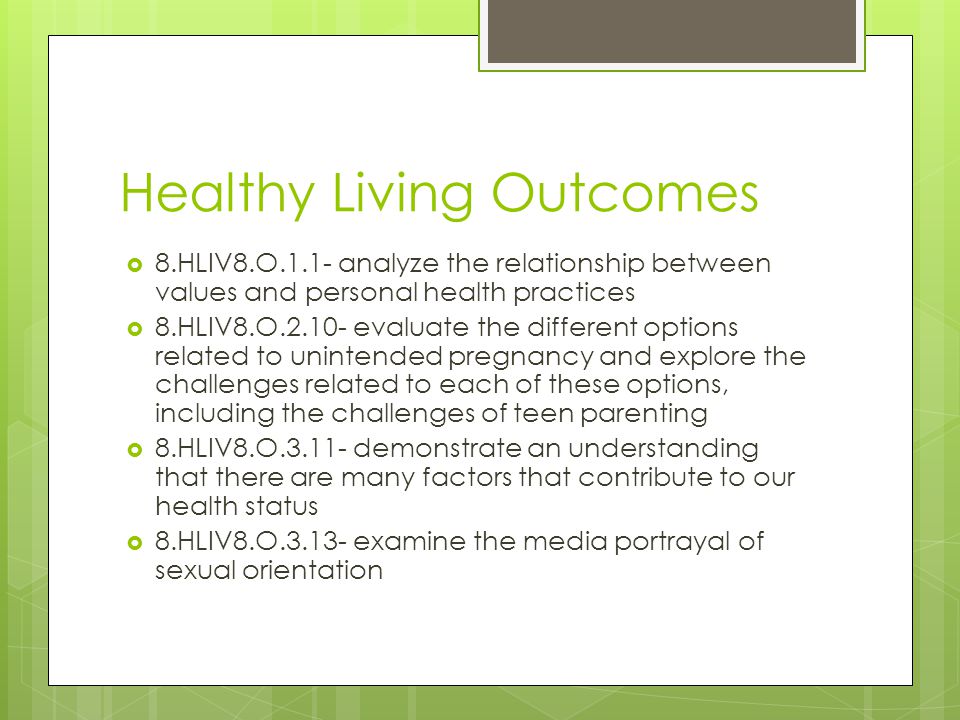 Healthy Living Outcomes  8.HLIV8.O.1.1- analyze the relationship between values and personal health practices  8.HLIV8.O evaluate the different options related to unintended pregnancy and explore the challenges related to each of these options, including the challenges of teen parenting  8.HLIV8.O demonstrate an understanding that there are many factors that contribute to our health status  8.HLIV8.O examine the media portrayal of sexual orientation