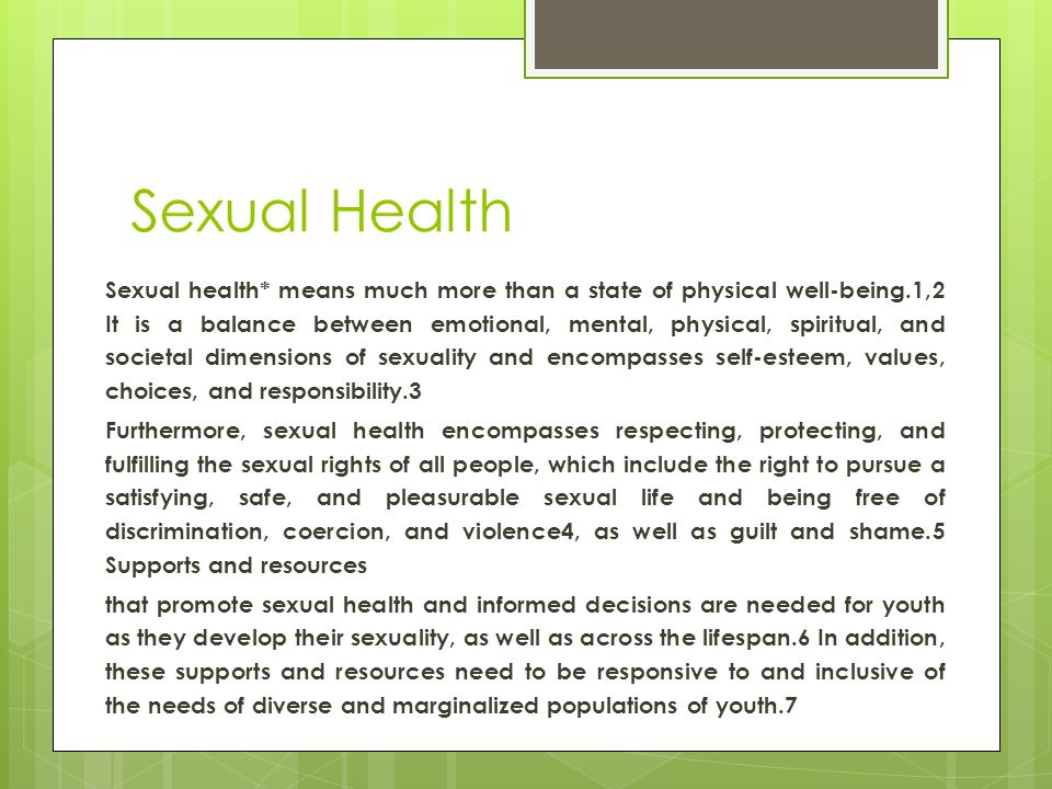 Sexual Health Sexual health* means much more than a state of physical well-being.1,2 It is a balance between emotional, mental, physical, spiritual, and societal dimensions of sexuality and encompasses self-esteem, values, choices, and responsibility.3 Furthermore, sexual health encompasses respecting, protecting, and fulfilling the sexual rights of all people, which include the right to pursue a satisfying, safe, and pleasurable sexual life and being free of discrimination, coercion, and violence4, as well as guilt and shame.5 Supports and resources that promote sexual health and informed decisions are needed for youth as they develop their sexuality, as well as across the lifespan.6 In addition, these supports and resources need to be responsive to and inclusive of the needs of diverse and marginalized populations of youth.7