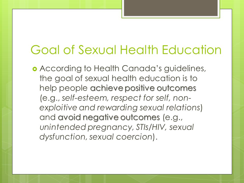 Goal of Sexual Health Education achieve positive outcomes avoid negative outcomes  According to Health Canada’s guidelines, the goal of sexual health education is to help people achieve positive outcomes (e.g., self-esteem, respect for self, non- exploitive and rewarding sexual relations) and avoid negative outcomes (e.g., unintended pregnancy, STIs/HIV, sexual dysfunction, sexual coercion).