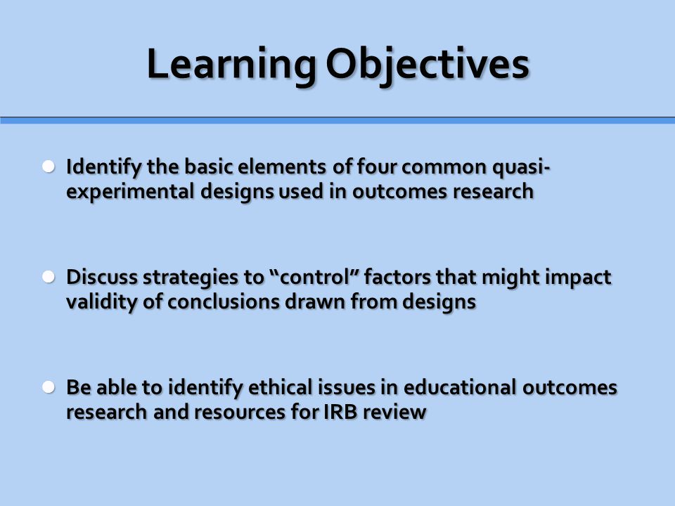 Learning Objectives Identify the basic elements of four common quasi- experimental designs used in outcomes research Identify the basic elements of four common quasi- experimental designs used in outcomes research Discuss strategies to control factors that might impact validity of conclusions drawn from designs Discuss strategies to control factors that might impact validity of conclusions drawn from designs Be able to identify ethical issues in educational outcomes research and resources for IRB review Be able to identify ethical issues in educational outcomes research and resources for IRB review