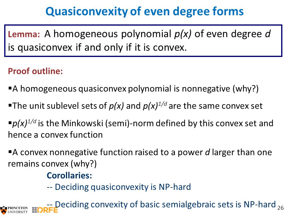 26 Quasiconvexity of even degree forms Proof outline:  A homogeneous quasiconvex polynomial is nonnegative (why )  The unit sublevel sets of p(x) and p(x) 1/d are the same convex set  p(x) 1/d is the Minkowski (semi)-norm defined by this convex set and hence a convex function  A convex nonnegative function raised to a power d larger than one remains convex (why ) Corollaries: -- Deciding quasiconvexity is NP-hard -- Deciding convexity of basic semialgebraic sets is NP-hard Lemma: A homogeneous polynomial p(x) of even degree d is quasiconvex if and only if it is convex.