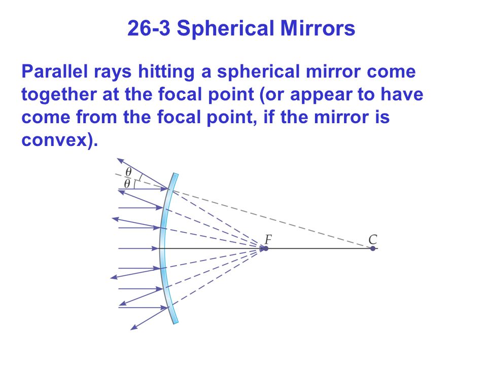 26-3 Spherical Mirrors Parallel rays hitting a spherical mirror come together at the focal point (or appear to have come from the focal point, if the mirror is convex).