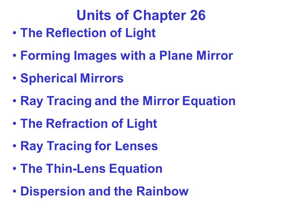 Units of Chapter 26 The Reflection of Light Forming Images with a Plane Mirror Spherical Mirrors Ray Tracing and the Mirror Equation The Refraction of Light Ray Tracing for Lenses The Thin-Lens Equation Dispersion and the Rainbow