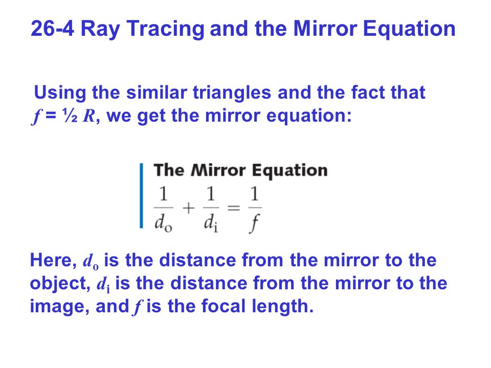26-4 Ray Tracing and the Mirror Equation Using the similar triangles and the fact that f = ½ R, we get the mirror equation: Here, d o is the distance from the mirror to the object, d i is the distance from the mirror to the image, and f is the focal length.