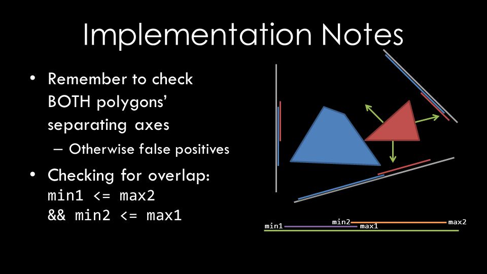 Implementation Notes Remember to check BOTH polygons’ separating axes – Otherwise false positives Checking for overlap: min1 <= max2 && min2 <= max1 min1 max1 min2max2