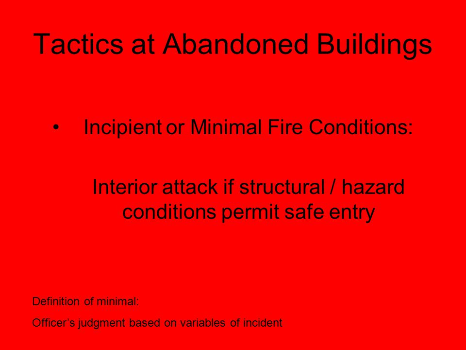Tactics at Abandoned Buildings Incipient or Minimal Fire Conditions: Interior attack if structural / hazard conditions permit safe entry Definition of minimal: Officer’s judgment based on variables of incident