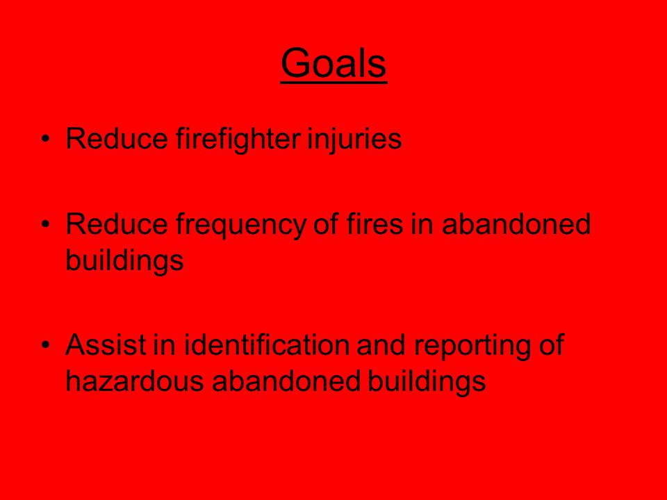 Goals Reduce firefighter injuries Reduce frequency of fires in abandoned buildings Assist in identification and reporting of hazardous abandoned buildings