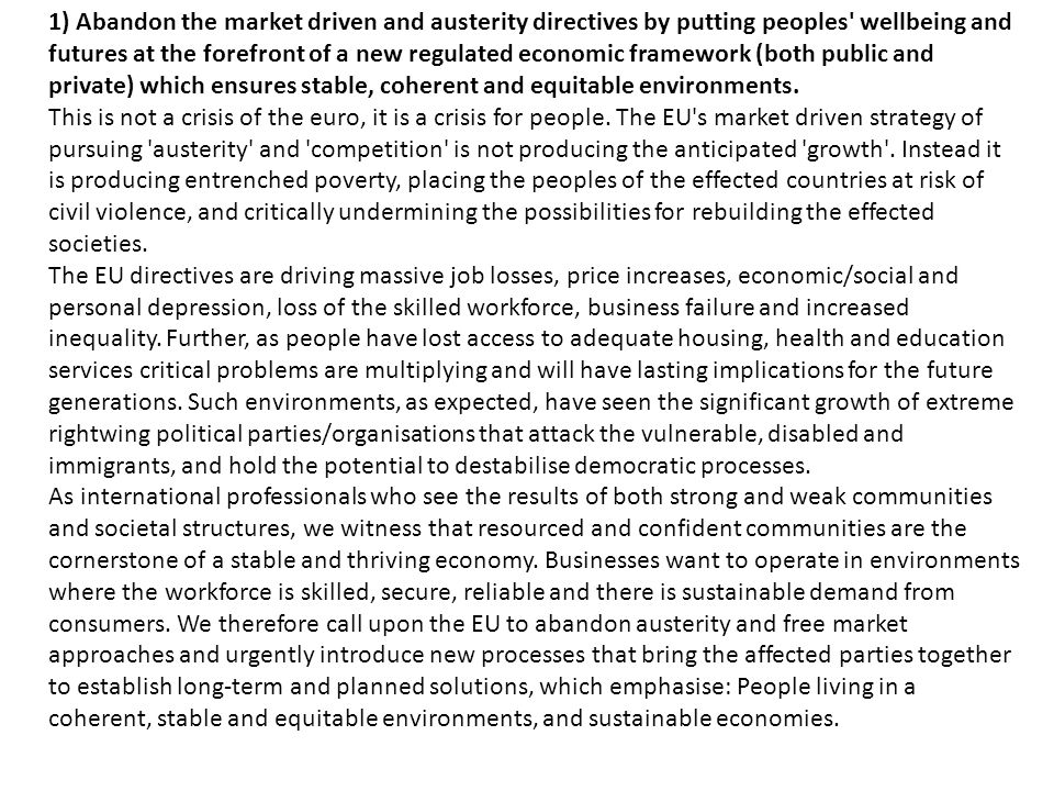 T 1) Abandon the market driven and austerity directives by putting peoples wellbeing and futures at the forefront of a new regulated economic framework (both public and private) which ensures stable, coherent and equitable environments.