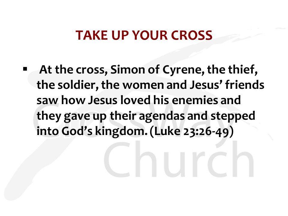 TAKE UP YOUR CROSS  At the cross, Simon of Cyrene, the thief, the soldier, the women and Jesus’ friends saw how Jesus loved his enemies and they gave up their agendas and stepped into God’s kingdom.