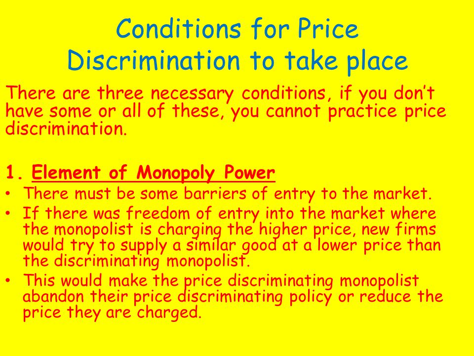 Conditions for Price Discrimination to take place There are three necessary conditions, if you don’t have some or all of these, you cannot practice price discrimination.