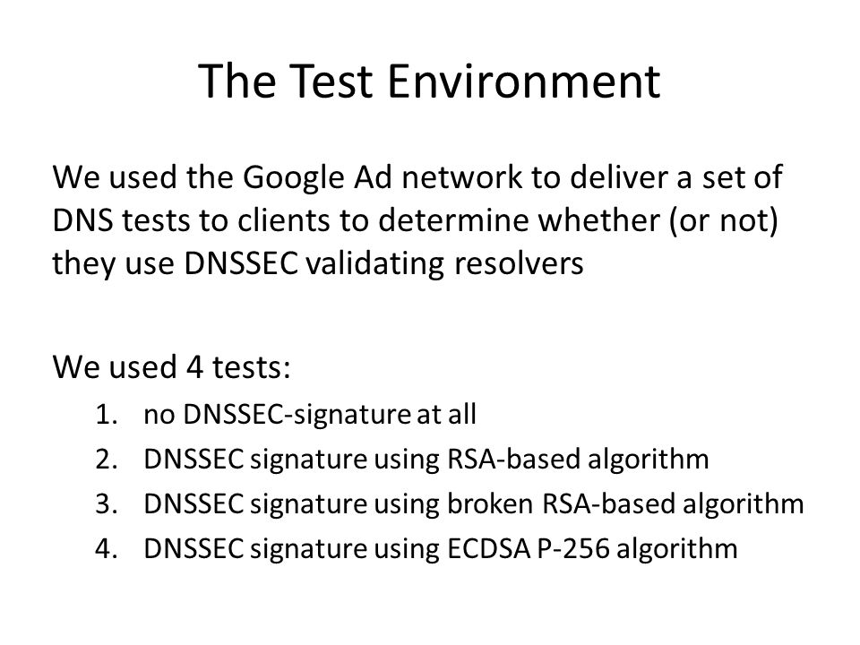 The Test Environment We used the Google Ad network to deliver a set of DNS tests to clients to determine whether (or not) they use DNSSEC validating resolvers We used 4 tests: 1.no DNSSEC-signature at all 2.DNSSEC signature using RSA-based algorithm 3.DNSSEC signature using broken RSA-based algorithm 4.DNSSEC signature using ECDSA P-256 algorithm