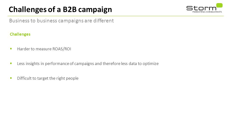 Challenges of a B2B campaign Business to business campaigns are different Challenges  Harder to measure ROAS/ROI  Less insights in performance of campaigns and therefore less data to optimize  Difficult to target the right people 10