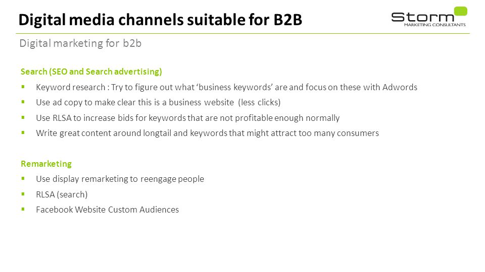 Digital media channels suitable for B2B Digital marketing for b2b Search (SEO and Search advertising)  Keyword research : Try to figure out what ‘business keywords’ are and focus on these with Adwords  Use ad copy to make clear this is a business website (less clicks)  Use RLSA to increase bids for keywords that are not profitable enough normally  Write great content around longtail and keywords that might attract too many consumers Remarketing  Use display remarketing to reengage people  RLSA (search)  Facebook Website Custom Audiences 20