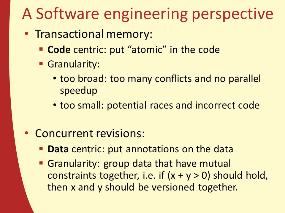A Software engineering perspective Transactional memory:  Code centric: put atomic in the code  Granularity: too broad: too many conflicts and no parallel speedup too small: potential races and incorrect code Concurrent revisions:  Data centric: put annotations on the data  Granularity: group data that have mutual constraints together, i.e.