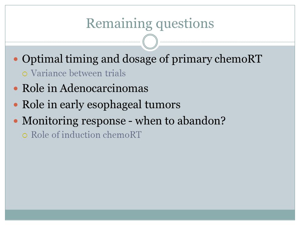 Remaining questions Optimal timing and dosage of primary chemoRT  Variance between trials Role in Adenocarcinomas Role in early esophageal tumors Monitoring response - when to abandon.