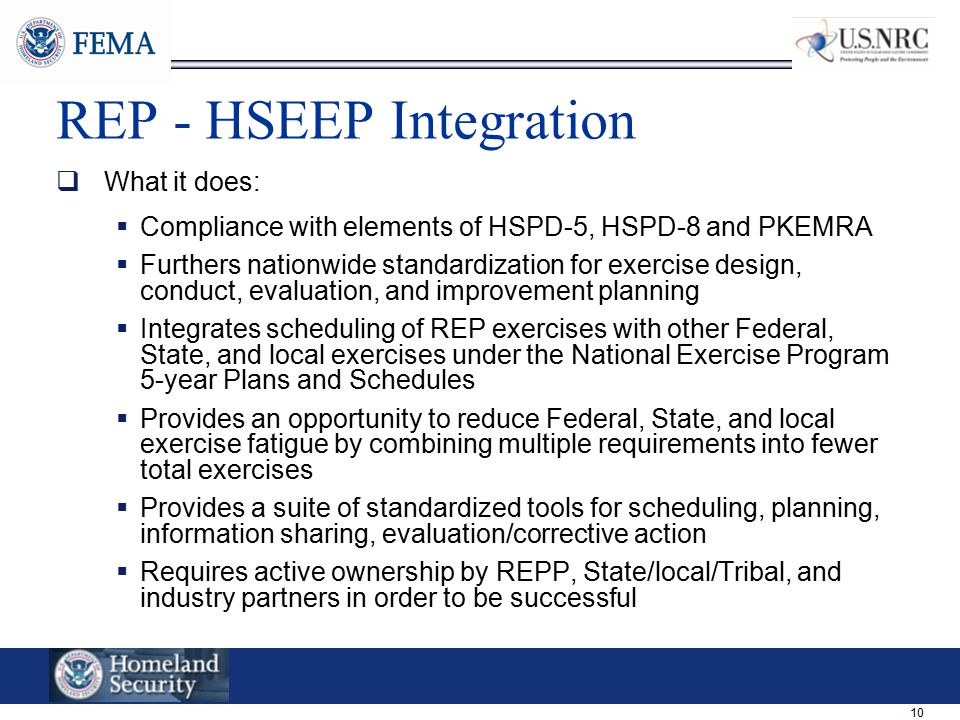 10 REP - HSEEP Integration  What it does:  Compliance with elements of HSPD-5, HSPD-8 and PKEMRA  Furthers nationwide standardization for exercise design, conduct, evaluation, and improvement planning  Integrates scheduling of REP exercises with other Federal, State, and local exercises under the National Exercise Program 5-year Plans and Schedules  Provides an opportunity to reduce Federal, State, and local exercise fatigue by combining multiple requirements into fewer total exercises  Provides a suite of standardized tools for scheduling, planning, information sharing, evaluation/corrective action  Requires active ownership by REPP, State/local/Tribal, and industry partners in order to be successful