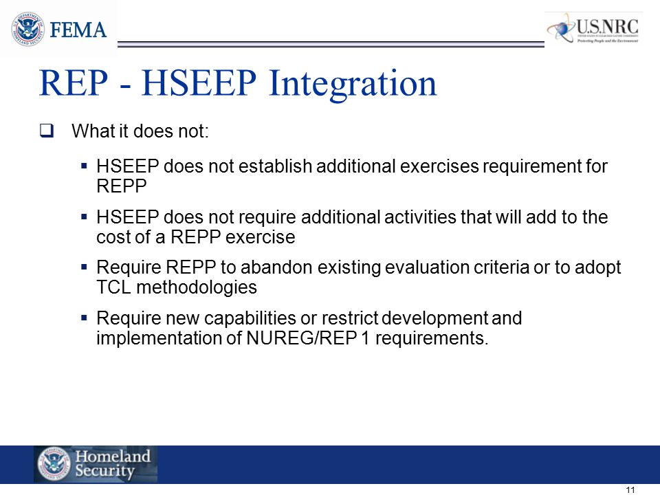 11 REP - HSEEP Integration  What it does not:  HSEEP does not establish additional exercises requirement for REPP  HSEEP does not require additional activities that will add to the cost of a REPP exercise  Require REPP to abandon existing evaluation criteria or to adopt TCL methodologies  Require new capabilities or restrict development and implementation of NUREG/REP 1 requirements.