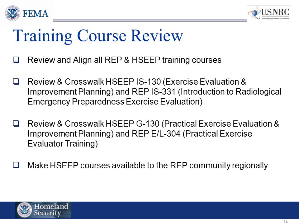 14 Training Course Review  Review and Align all REP & HSEEP training courses  Review & Crosswalk HSEEP IS-130 (Exercise Evaluation & Improvement Planning) and REP IS-331 (Introduction to Radiological Emergency Preparedness Exercise Evaluation)  Review & Crosswalk HSEEP G-130 (Practical Exercise Evaluation & Improvement Planning) and REP E/L-304 (Practical Exercise Evaluator Training)  Make HSEEP courses available to the REP community regionally