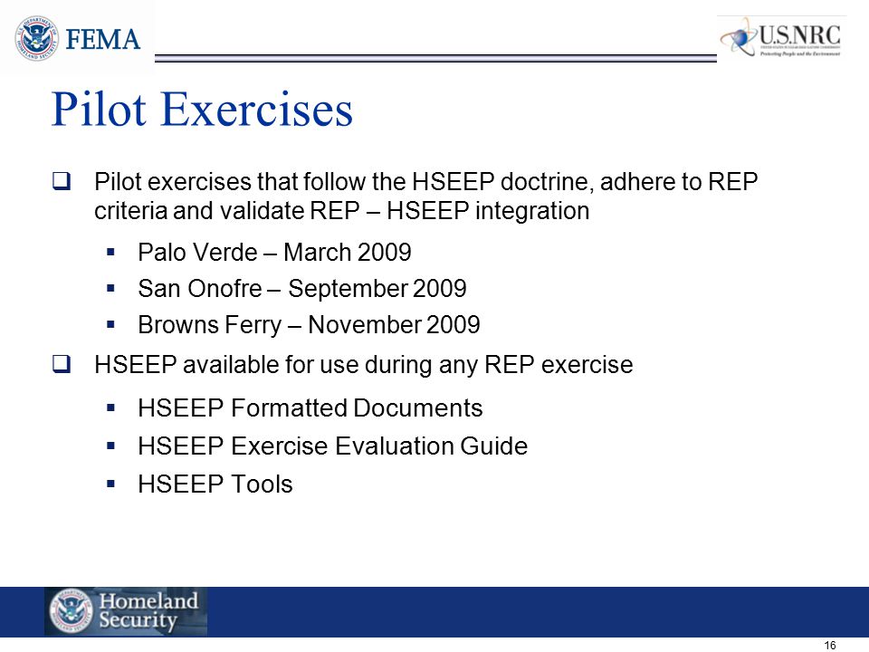16 Pilot Exercises  Pilot exercises that follow the HSEEP doctrine, adhere to REP criteria and validate REP – HSEEP integration  Palo Verde – March 2009  San Onofre – September 2009  Browns Ferry – November 2009  HSEEP available for use during any REP exercise  HSEEP Formatted Documents  HSEEP Exercise Evaluation Guide  HSEEP Tools