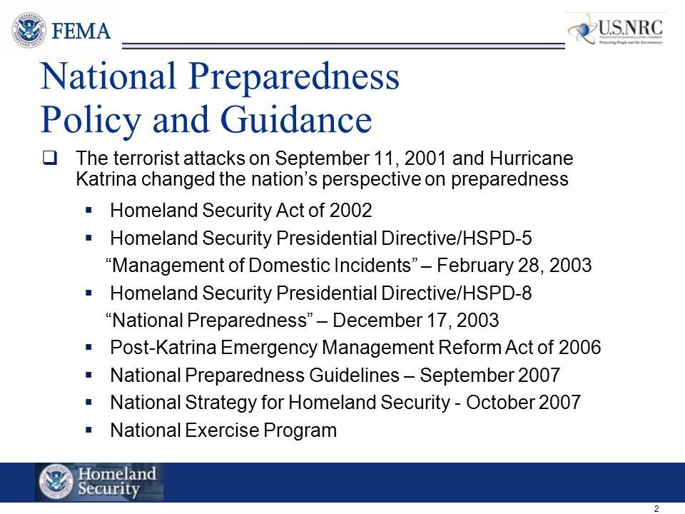 2 National Preparedness Policy and Guidance  The terrorist attacks on September 11, 2001 and Hurricane Katrina changed the nation’s perspective on preparedness  Homeland Security Act of 2002  Homeland Security Presidential Directive/HSPD-5 Management of Domestic Incidents – February 28, 2003  Homeland Security Presidential Directive/HSPD-8 National Preparedness – December 17, 2003  Post-Katrina Emergency Management Reform Act of 2006  National Preparedness Guidelines – September 2007  National Strategy for Homeland Security - October 2007  National Exercise Program