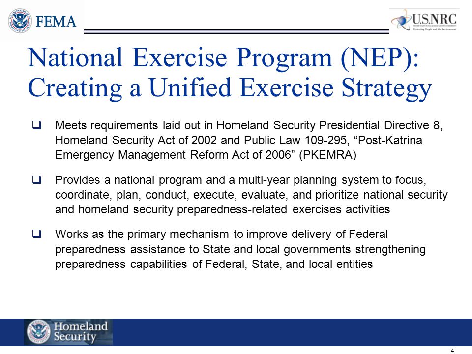 4 National Exercise Program (NEP): Creating a Unified Exercise Strategy  Meets requirements laid out in Homeland Security Presidential Directive 8, Homeland Security Act of 2002 and Public Law , Post-Katrina Emergency Management Reform Act of 2006 (PKEMRA)  Provides a national program and a multi-year planning system to focus, coordinate, plan, conduct, execute, evaluate, and prioritize national security and homeland security preparedness-related exercises activities  Works as the primary mechanism to improve delivery of Federal preparedness assistance to State and local governments strengthening preparedness capabilities of Federal, State, and local entities