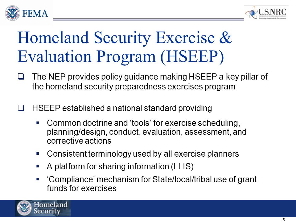 5 Homeland Security Exercise & Evaluation Program (HSEEP)  The NEP provides policy guidance making HSEEP a key pillar of the homeland security preparedness exercises program  HSEEP established a national standard providing  Common doctrine and ‘tools’ for exercise scheduling, planning/design, conduct, evaluation, assessment, and corrective actions  Consistent terminology used by all exercise planners  A platform for sharing information (LLIS)  ‘Compliance’ mechanism for State/local/tribal use of grant funds for exercises