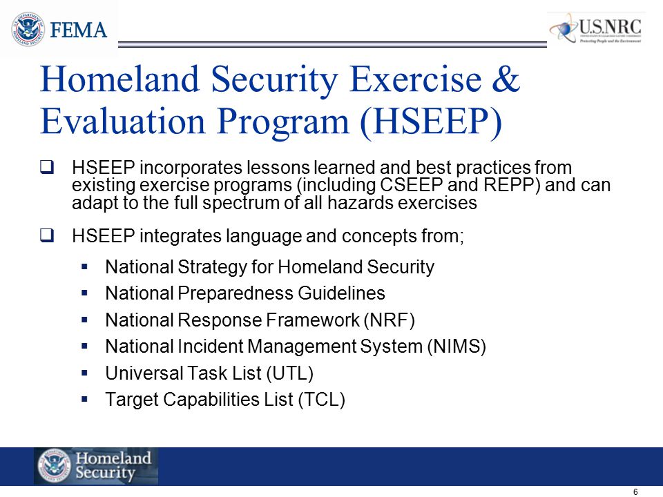6 Homeland Security Exercise & Evaluation Program (HSEEP)  HSEEP incorporates lessons learned and best practices from existing exercise programs (including CSEEP and REPP) and can adapt to the full spectrum of all hazards exercises  HSEEP integrates language and concepts from;  National Strategy for Homeland Security  National Preparedness Guidelines  National Response Framework (NRF)  National Incident Management System (NIMS)  Universal Task List (UTL)  Target Capabilities List (TCL)