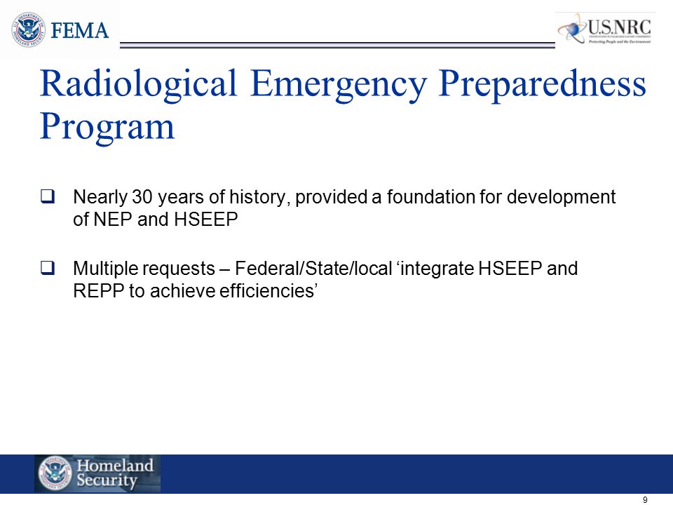 9 Radiological Emergency Preparedness Program  Nearly 30 years of history, provided a foundation for development of NEP and HSEEP  Multiple requests – Federal/State/local ‘integrate HSEEP and REPP to achieve efficiencies’