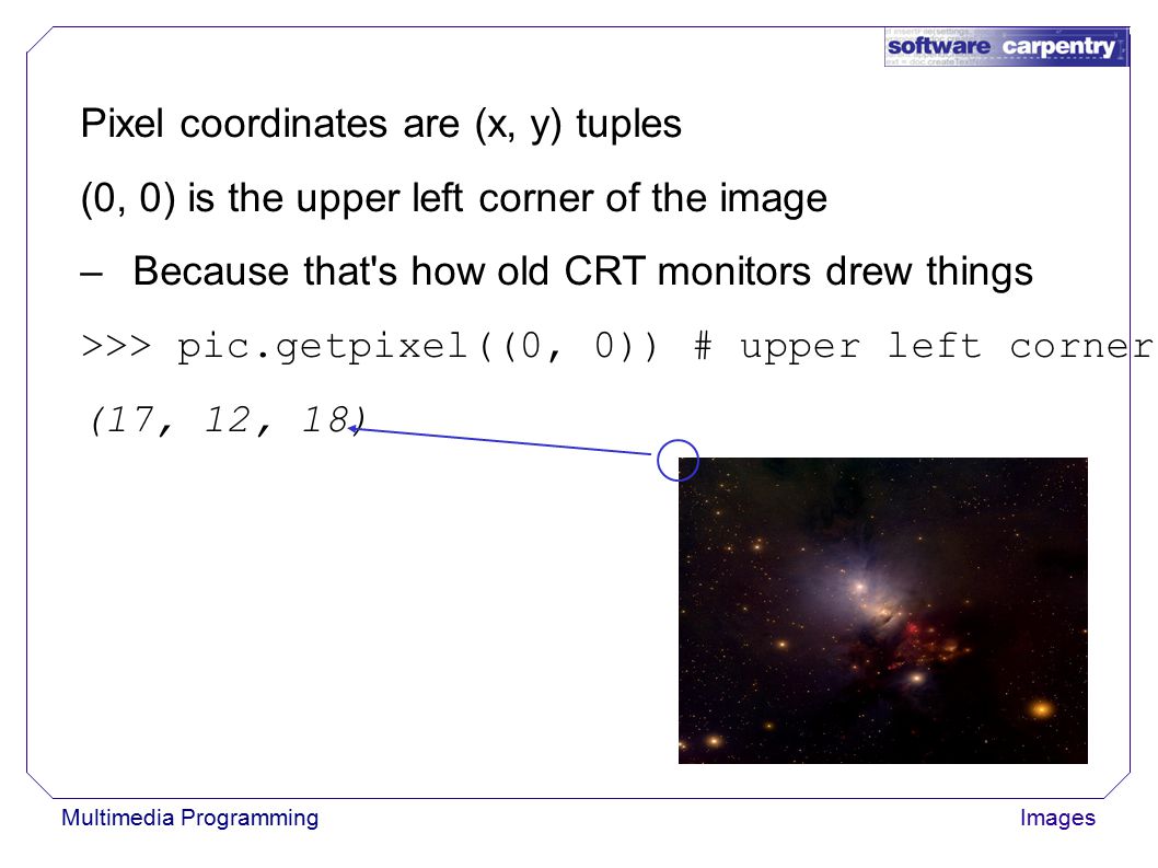 Multimedia ProgrammingImages Pixel coordinates are (x, y) tuples (0, 0) is the upper left corner of the image –Because that s how old CRT monitors drew things >>> pic.getpixel((0, 0)) # upper left corner (17, 12, 18)