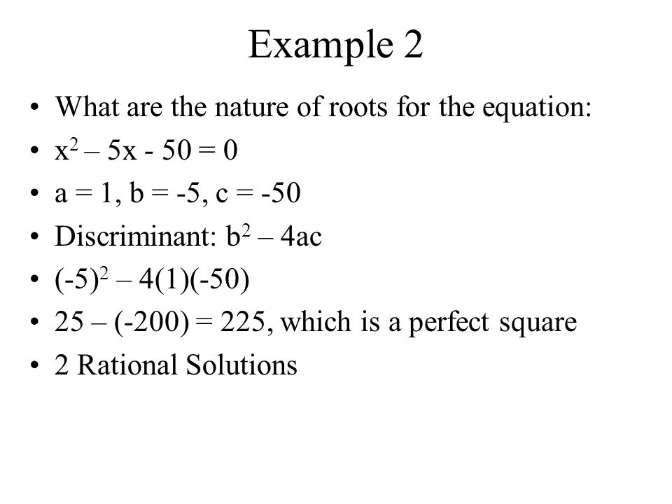 Example 1 What are the nature of roots for the equation: x 2 – 8x + 16 = 0 a = 1, b = -8, c = 16 Discriminant: b 2 – 4ac (-8) 2 – 4(1)(16) 64 – 64 = 0 1 Rational Solution