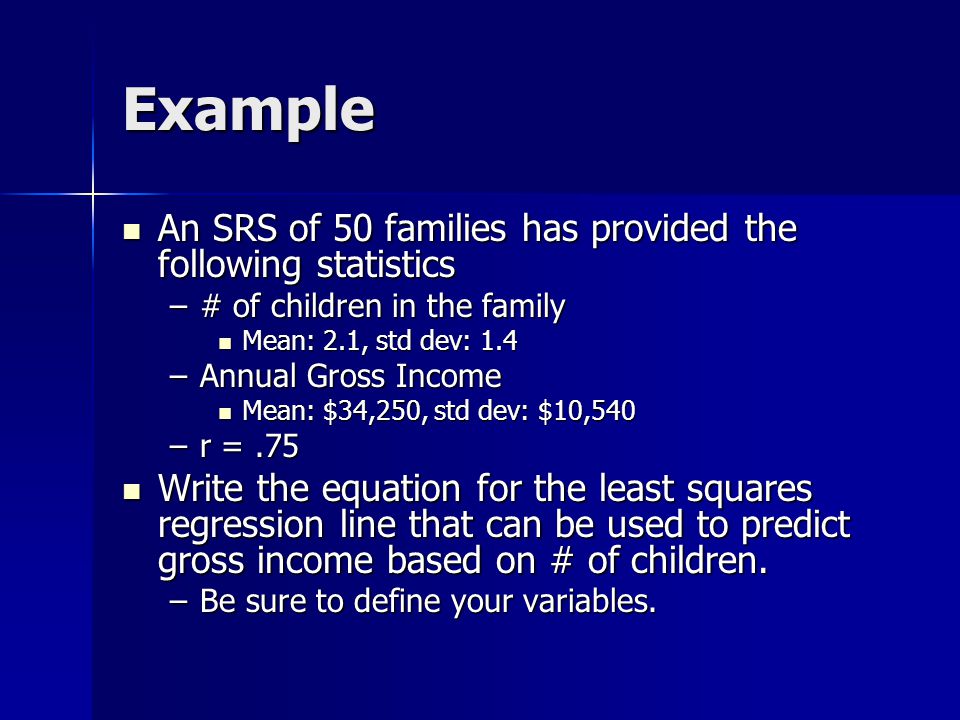 Example An SRS of 50 families has provided the following statistics An SRS of 50 families has provided the following statistics –# of children in the family Mean: 2.1, std dev: 1.4 Mean: 2.1, std dev: 1.4 –Annual Gross Income Mean: $34,250, std dev: $10,540 Mean: $34,250, std dev: $10,540 –r =.75 Write the equation for the least squares regression line that can be used to predict gross income based on # of children.