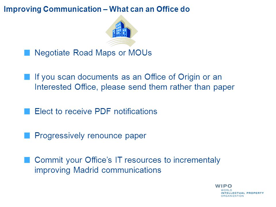 Improving Communication – What can an Office do Negotiate Road Maps or MOUs If you scan documents as an Office of Origin or an Interested Office, please send them rather than paper Elect to receive PDF notifications Progressively renounce paper Commit your Office’s IT resources to incrementaly improving Madrid communications