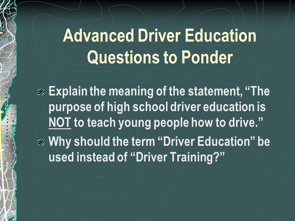 Advanced Driver Education Questions to Ponder Explain the meaning of the statement, The purpose of high school driver education is NOT to teach young people how to drive. Why should the term Driver Education be used instead of Driver Training