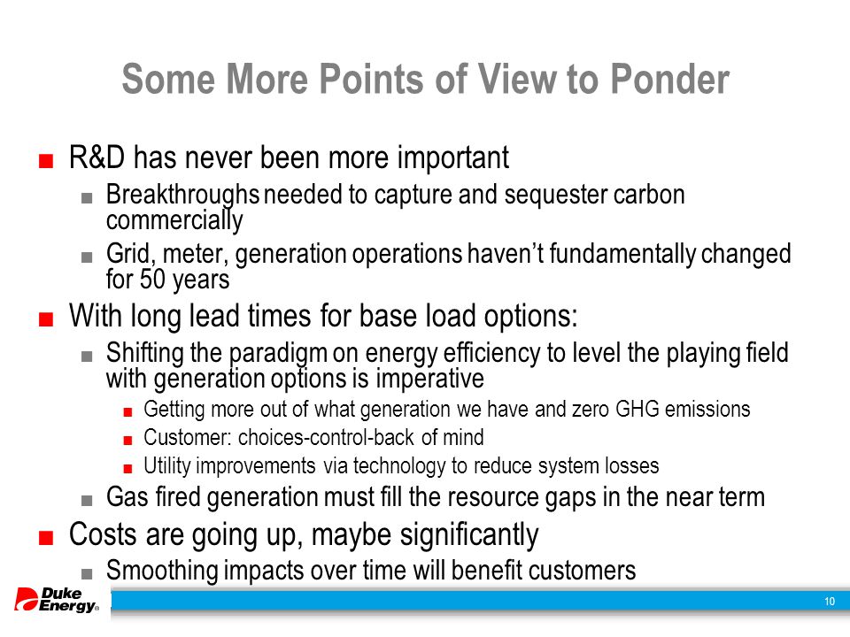 10 Some More Points of View to Ponder ■ R&D has never been more important ■ Breakthroughs needed to capture and sequester carbon commercially ■ Grid, meter, generation operations haven’t fundamentally changed for 50 years ■ With long lead times for base load options: ■ Shifting the paradigm on energy efficiency to level the playing field with generation options is imperative ■ Getting more out of what generation we have and zero GHG emissions ■ Customer: choices-control-back of mind ■ Utility improvements via technology to reduce system losses ■ Gas fired generation must fill the resource gaps in the near term ■ Costs are going up, maybe significantly ■ Smoothing impacts over time will benefit customers