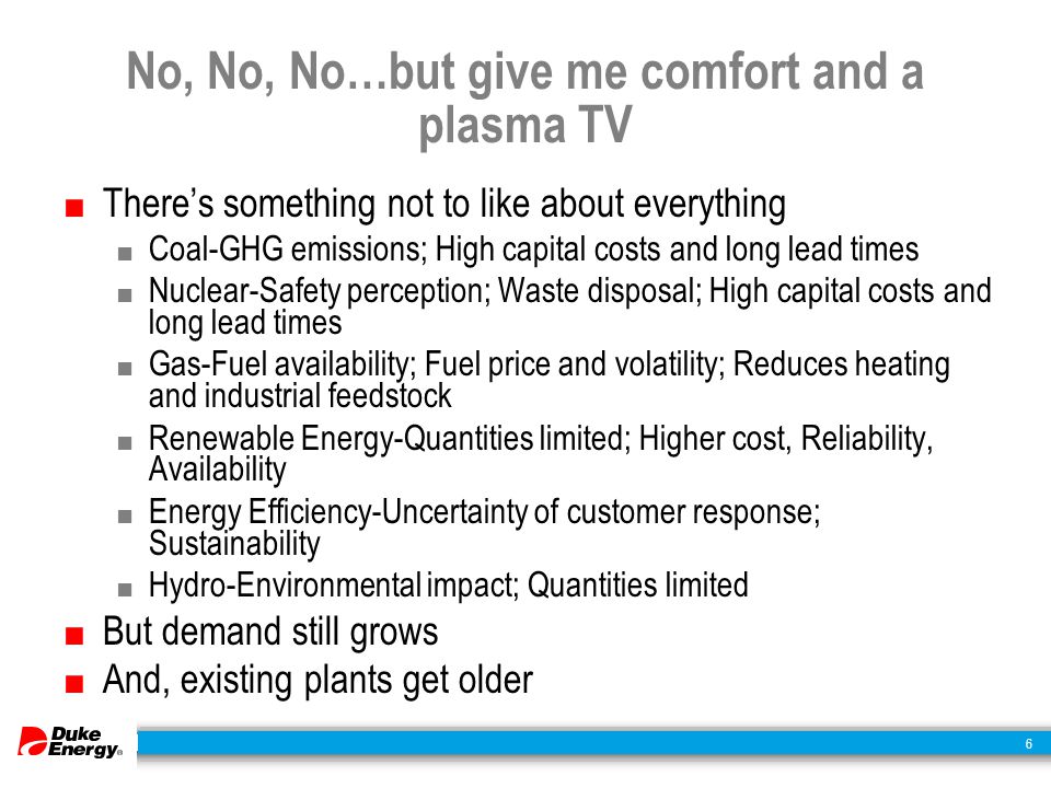 6 No, No, No…but give me comfort and a plasma TV ■ There’s something not to like about everything ■ Coal-GHG emissions; High capital costs and long lead times ■ Nuclear-Safety perception; Waste disposal; High capital costs and long lead times ■ Gas-Fuel availability; Fuel price and volatility; Reduces heating and industrial feedstock ■ Renewable Energy-Quantities limited; Higher cost, Reliability, Availability ■ Energy Efficiency-Uncertainty of customer response; Sustainability ■ Hydro-Environmental impact; Quantities limited ■ But demand still grows ■ And, existing plants get older