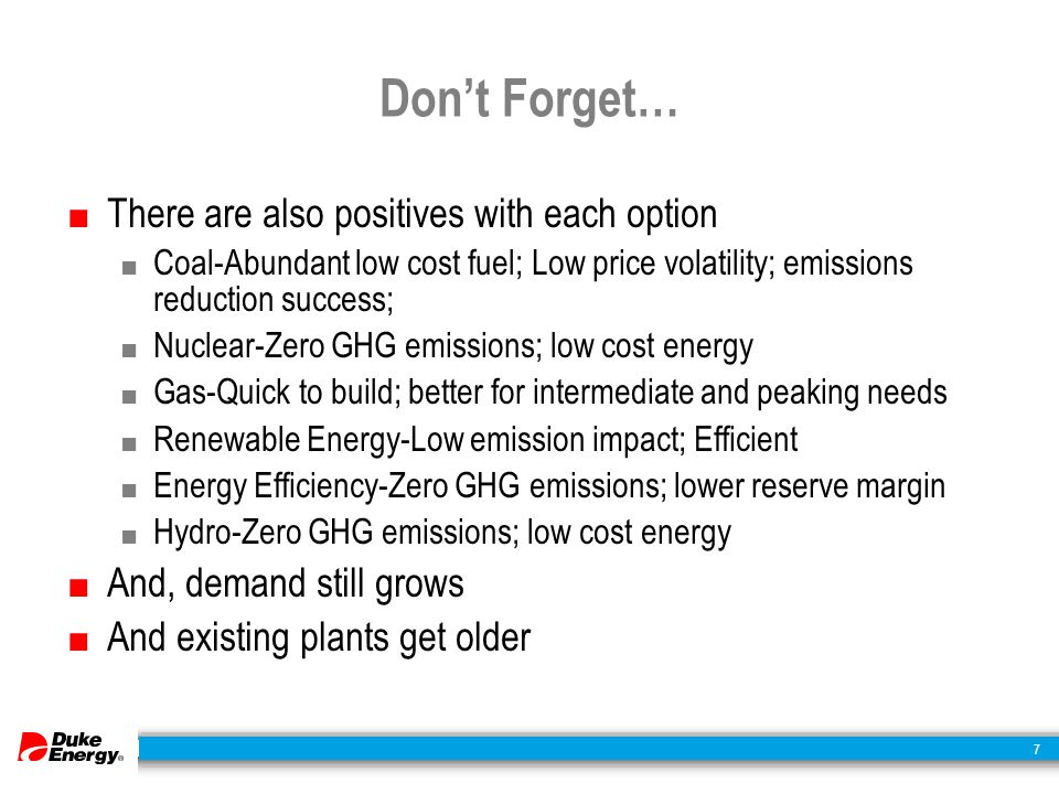 7 Don’t Forget… ■ There are also positives with each option ■ Coal-Abundant low cost fuel; Low price volatility; emissions reduction success; ■ Nuclear-Zero GHG emissions; low cost energy ■ Gas-Quick to build; better for intermediate and peaking needs ■ Renewable Energy-Low emission impact; Efficient ■ Energy Efficiency-Zero GHG emissions; lower reserve margin ■ Hydro-Zero GHG emissions; low cost energy ■ And, demand still grows ■ And existing plants get older