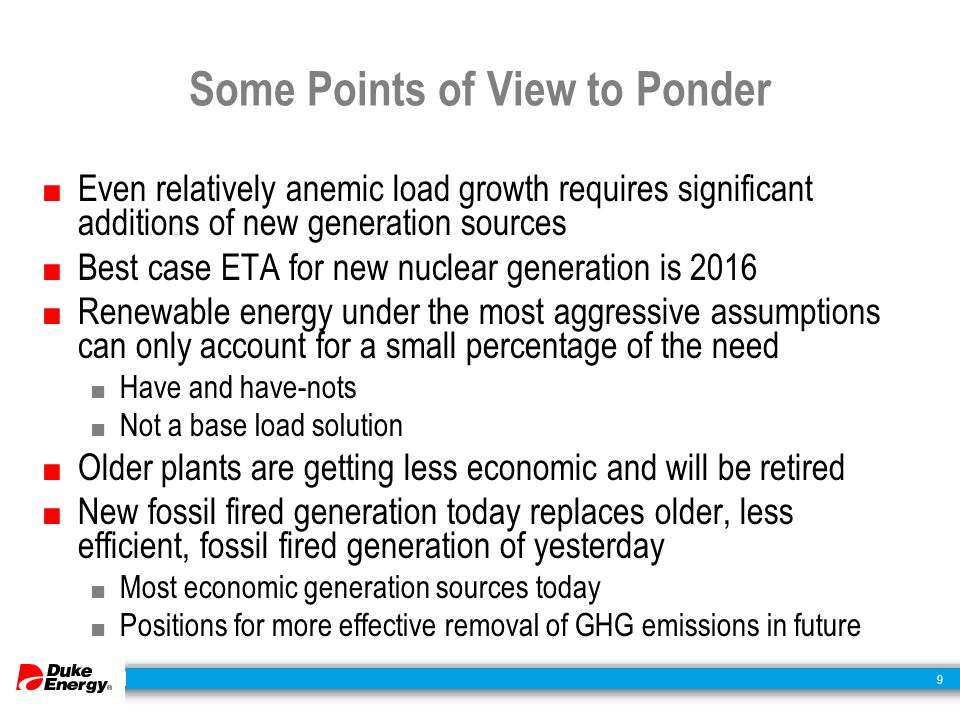 9 Some Points of View to Ponder ■ Even relatively anemic load growth requires significant additions of new generation sources ■ Best case ETA for new nuclear generation is 2016 ■ Renewable energy under the most aggressive assumptions can only account for a small percentage of the need ■ Have and have-nots ■ Not a base load solution ■ Older plants are getting less economic and will be retired ■ New fossil fired generation today replaces older, less efficient, fossil fired generation of yesterday ■ Most economic generation sources today ■ Positions for more effective removal of GHG emissions in future