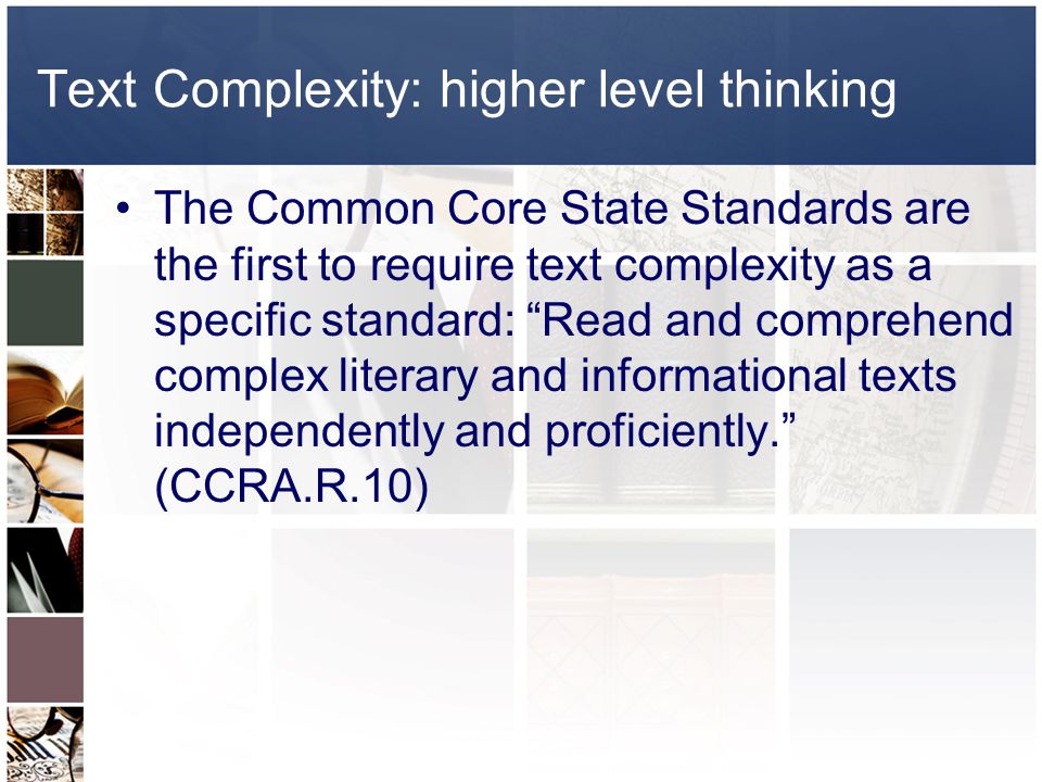 Text Complexity: higher level thinking The Common Core State Standards are the first to require text complexity as a specific standard: Read and comprehend complex literary and informational texts independently and proficiently. (CCRA.R.10)