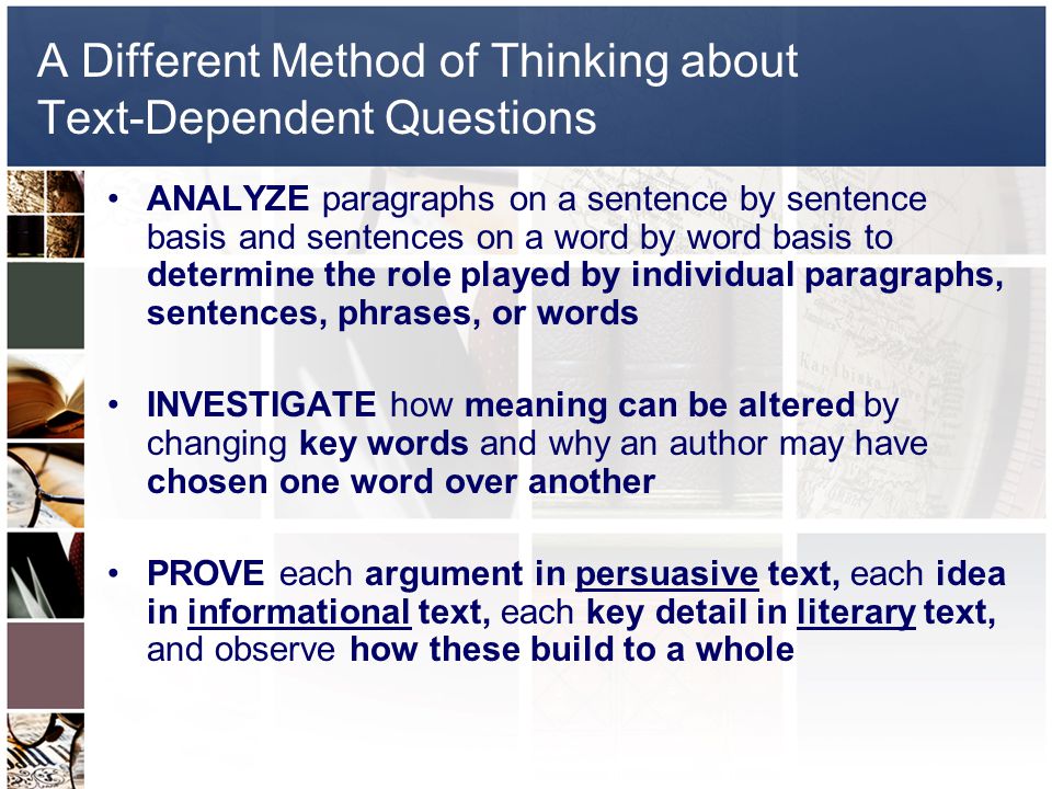 A Different Method of Thinking about Text-Dependent Questions ANALYZE paragraphs on a sentence by sentence basis and sentences on a word by word basis to determine the role played by individual paragraphs, sentences, phrases, or words INVESTIGATE how meaning can be altered by changing key words and why an author may have chosen one word over another PROVE each argument in persuasive text, each idea in informational text, each key detail in literary text, and observe how these build to a whole