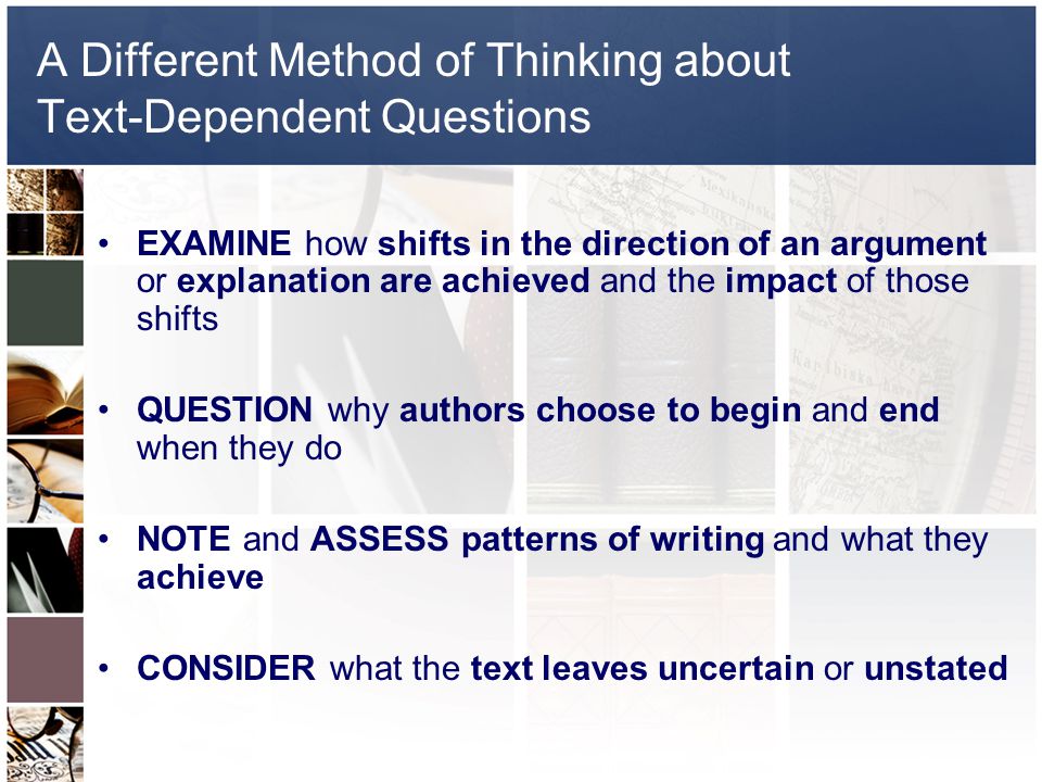 A Different Method of Thinking about Text-Dependent Questions EXAMINE how shifts in the direction of an argument or explanation are achieved and the impact of those shifts QUESTION why authors choose to begin and end when they do NOTE and ASSESS patterns of writing and what they achieve CONSIDER what the text leaves uncertain or unstated