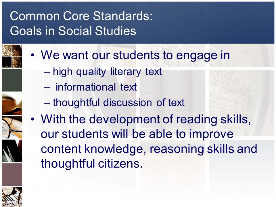 Common Core Standards: Goals in Social Studies We want our students to engage in –high quality literary text – informational text –thoughtful discussion of text With the development of reading skills, our students will be able to improve content knowledge, reasoning skills and thoughtful citizens.