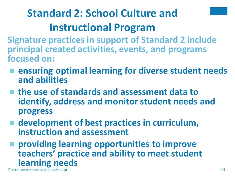 © 2013 Learner-Centered Initiatives, Ltd 14 Standard 2: School Culture and Instructional Program Signature practices in support of Standard 2 include principal created activities, events, and programs focused on: ensuring optimal learning for diverse student needs and abilities the use of standards and assessment data to identify, address and monitor student needs and progress development of best practices in curriculum, instruction and assessment providing learning opportunities to improve teachers’ practice and ability to meet student learning needs