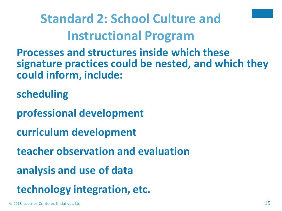 © 2013 Learner-Centered Initiatives, Ltd 15 Standard 2: School Culture and Instructional Program Processes and structures inside which these signature practices could be nested, and which they could inform, include: scheduling professional development curriculum development teacher observation and evaluation analysis and use of data technology integration, etc.