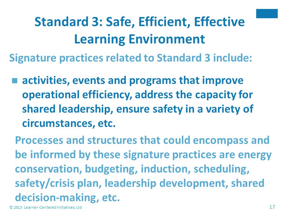 © 2013 Learner-Centered Initiatives, Ltd 17 Standard 3: Safe, Efficient, Effective Learning Environment Signature practices related to Standard 3 include: activities, events and programs that improve operational efficiency, address the capacity for shared leadership, ensure safety in a variety of circumstances, etc.