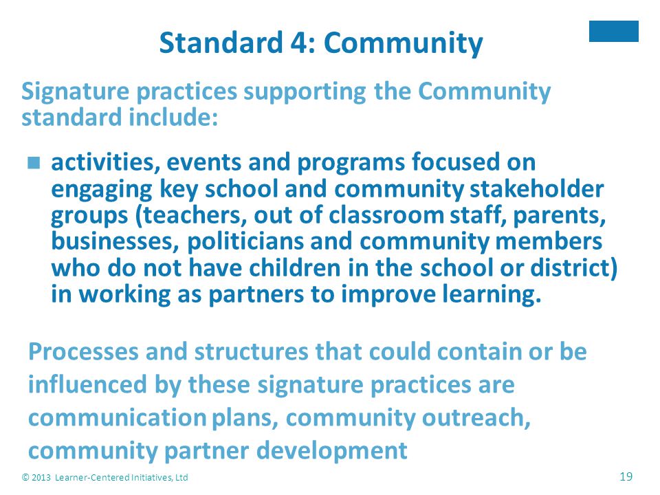 © 2013 Learner-Centered Initiatives, Ltd 19 Standard 4: Community Signature practices supporting the Community standard include: activities, events and programs focused on engaging key school and community stakeholder groups (teachers, out of classroom staff, parents, businesses, politicians and community members who do not have children in the school or district) in working as partners to improve learning.