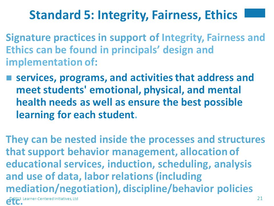 © 2013 Learner-Centered Initiatives, Ltd 21 Standard 5: Integrity, Fairness, Ethics Signature practices in support of Integrity, Fairness and Ethics can be found in principals’ design and implementation of: services, programs, and activities that address and meet students emotional, physical, and mental health needs as well as ensure the best possible learning for each student.