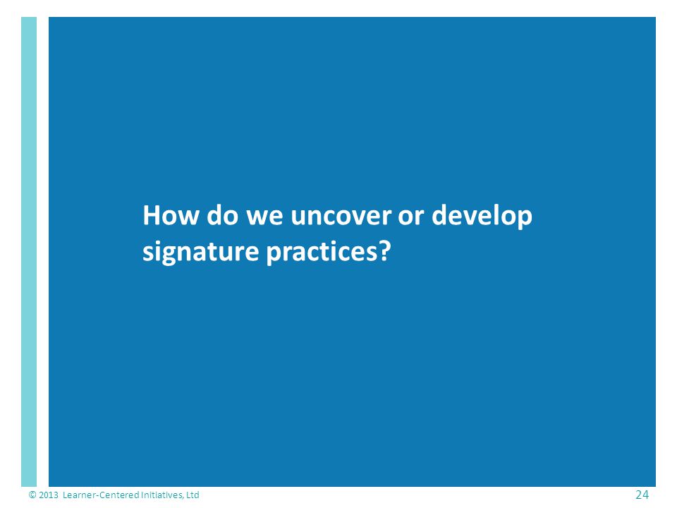 How do we uncover or develop signature practices © 2013 Learner-Centered Initiatives, Ltd 24