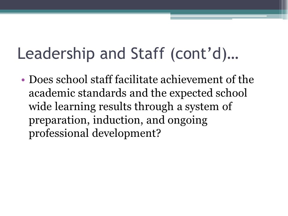 Leadership and Staff (cont’d)… Does school staff facilitate achievement of the academic standards and the expected school wide learning results through a system of preparation, induction, and ongoing professional development