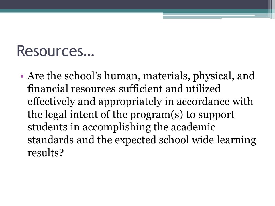 Resources… Are the school’s human, materials, physical, and financial resources sufficient and utilized effectively and appropriately in accordance with the legal intent of the program(s) to support students in accomplishing the academic standards and the expected school wide learning results